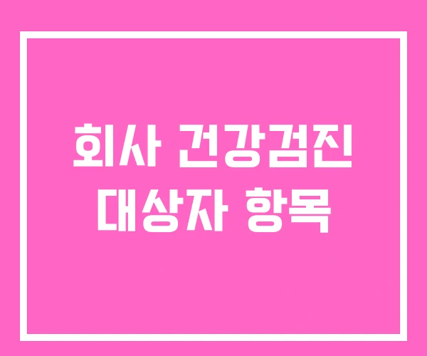 회사 건강검진 대상자 항목 회사 건강검진 대상자 항목