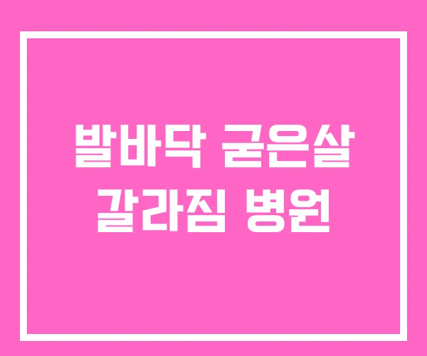 발바닥 굳은살 갈라짐 병원