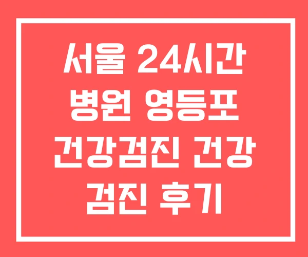 서울 24시간 병원 영등포 건강검진 건강 검진 후기 서울 24시간 병원 영등포 건강검진 건강 검진 후기